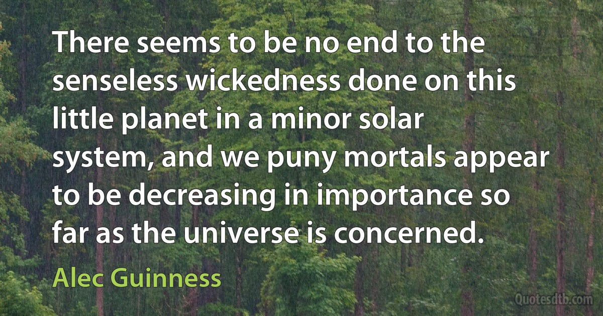 There seems to be no end to the senseless wickedness done on this little planet in a minor solar system, and we puny mortals appear to be decreasing in importance so far as the universe is concerned. (Alec Guinness)