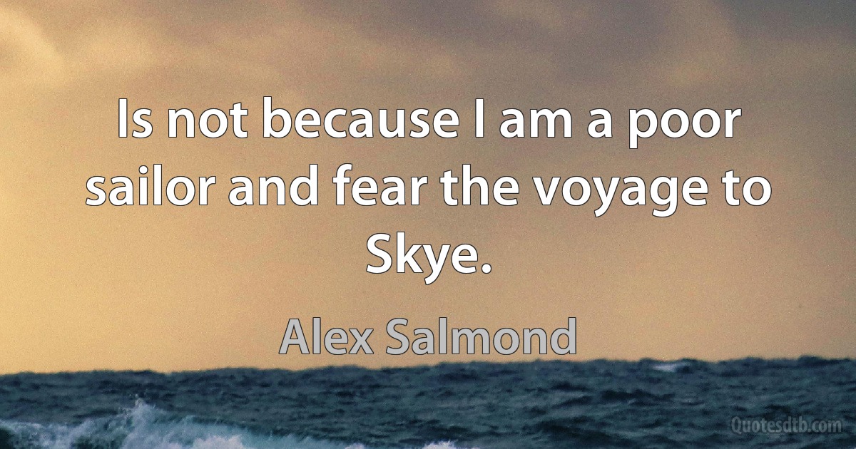 Is not because I am a poor sailor and fear the voyage to Skye. (Alex Salmond)