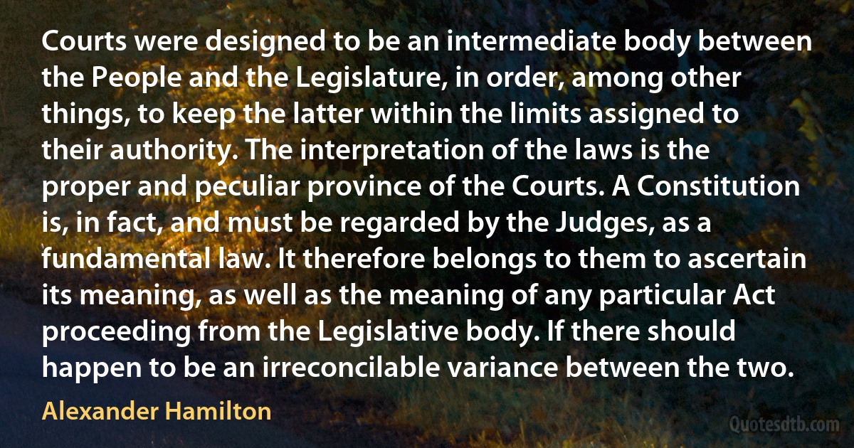 Courts were designed to be an intermediate body between the People and the Legislature, in order, among other things, to keep the latter within the limits assigned to their authority. The interpretation of the laws is the proper and peculiar province of the Courts. A Constitution is, in fact, and must be regarded by the Judges, as a fundamental law. It therefore belongs to them to ascertain its meaning, as well as the meaning of any particular Act proceeding from the Legislative body. If there should happen to be an irreconcilable variance between the two. (Alexander Hamilton)