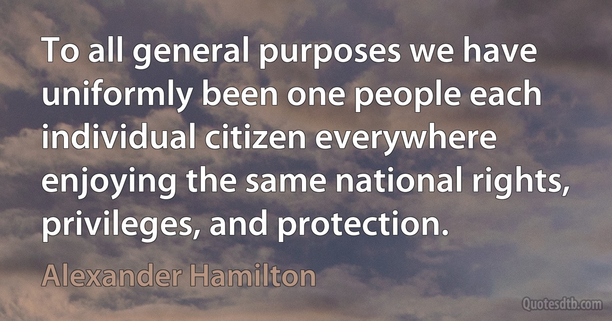 To all general purposes we have uniformly been one people each individual citizen everywhere enjoying the same national rights, privileges, and protection. (Alexander Hamilton)