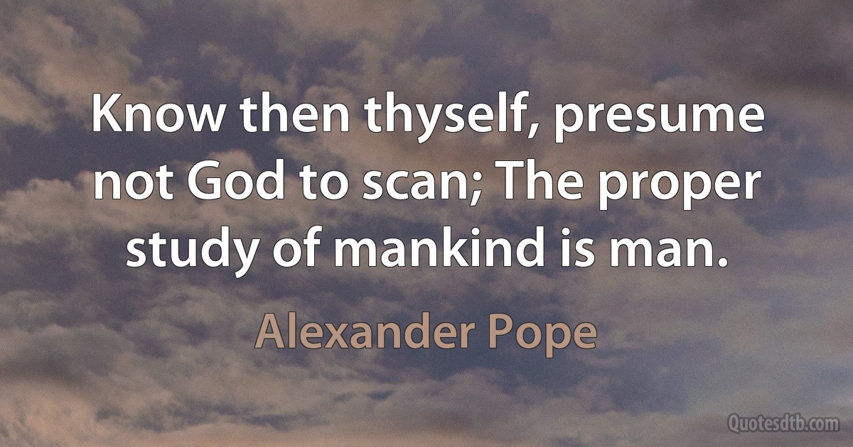 Know then thyself, presume not God to scan; The proper study of mankind is man. (Alexander Pope)