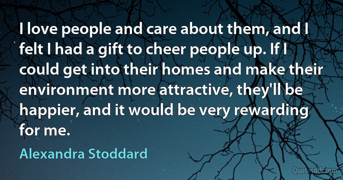 I love people and care about them, and I felt I had a gift to cheer people up. If I could get into their homes and make their environment more attractive, they'll be happier, and it would be very rewarding for me. (Alexandra Stoddard)