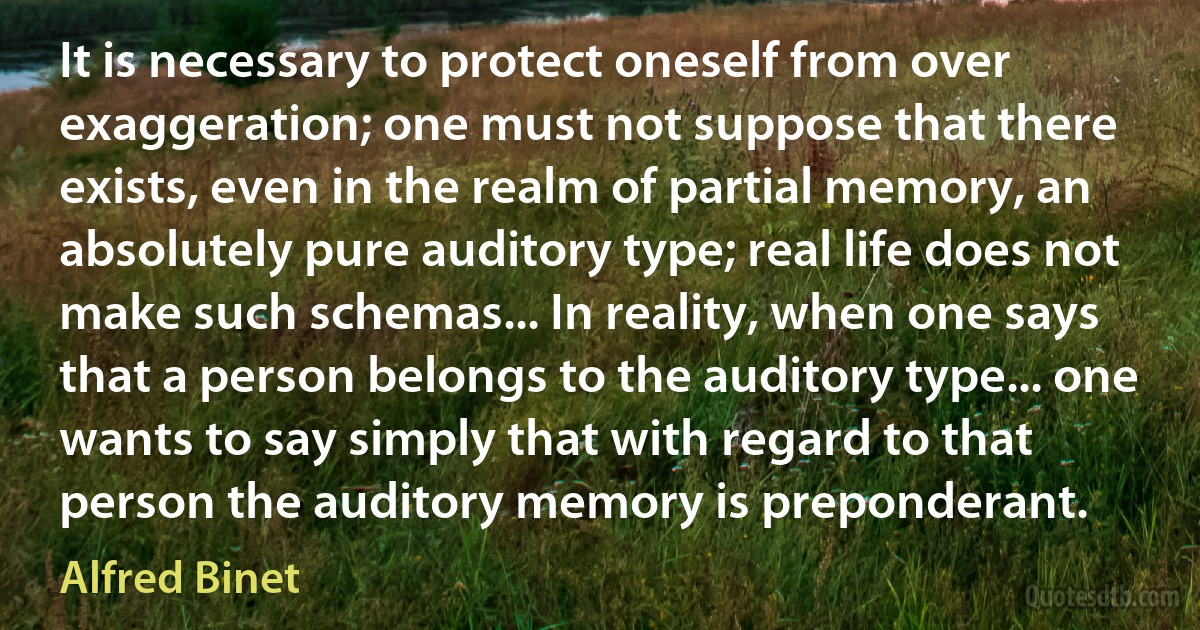 It is necessary to protect oneself from over exaggeration; one must not suppose that there exists, even in the realm of partial memory, an absolutely pure auditory type; real life does not make such schemas... In reality, when one says that a person belongs to the auditory type... one wants to say simply that with regard to that person the auditory memory is preponderant. (Alfred Binet)