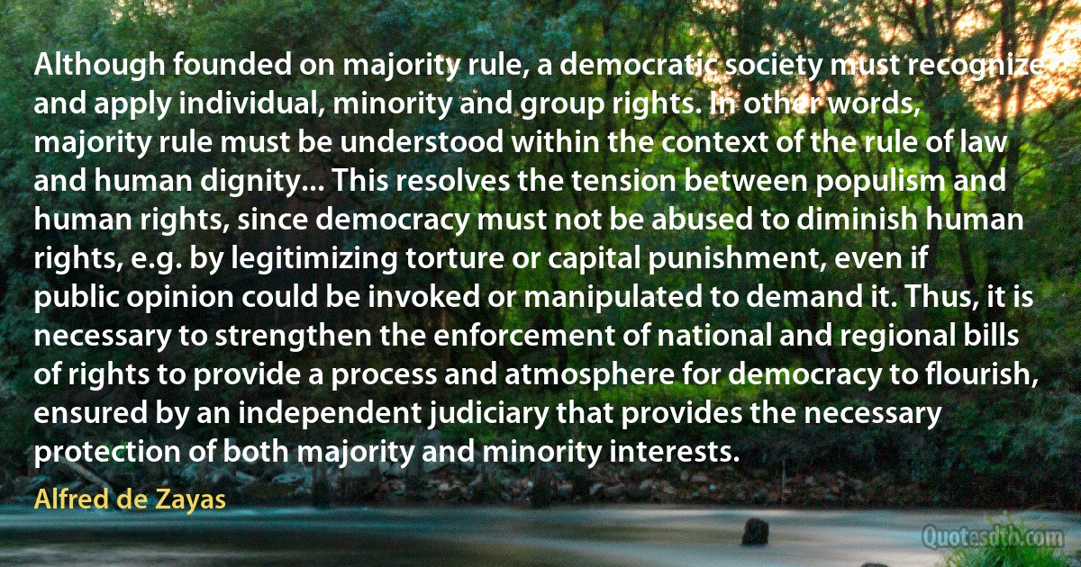 Although founded on majority rule, a democratic society must recognize and apply individual, minority and group rights. In other words, majority rule must be understood within the context of the rule of law and human dignity... This resolves the tension between populism and human rights, since democracy must not be abused to diminish human rights, e.g. by legitimizing torture or capital punishment, even if public opinion could be invoked or manipulated to demand it. Thus, it is necessary to strengthen the enforcement of national and regional bills of rights to provide a process and atmosphere for democracy to flourish, ensured by an independent judiciary that provides the necessary protection of both majority and minority interests. (Alfred de Zayas)