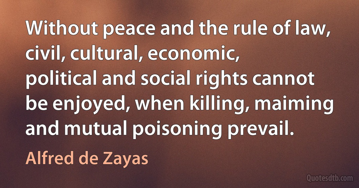 Without peace and the rule of law, civil, cultural, economic, political and social rights cannot be enjoyed, when killing, maiming and mutual poisoning prevail. (Alfred de Zayas)