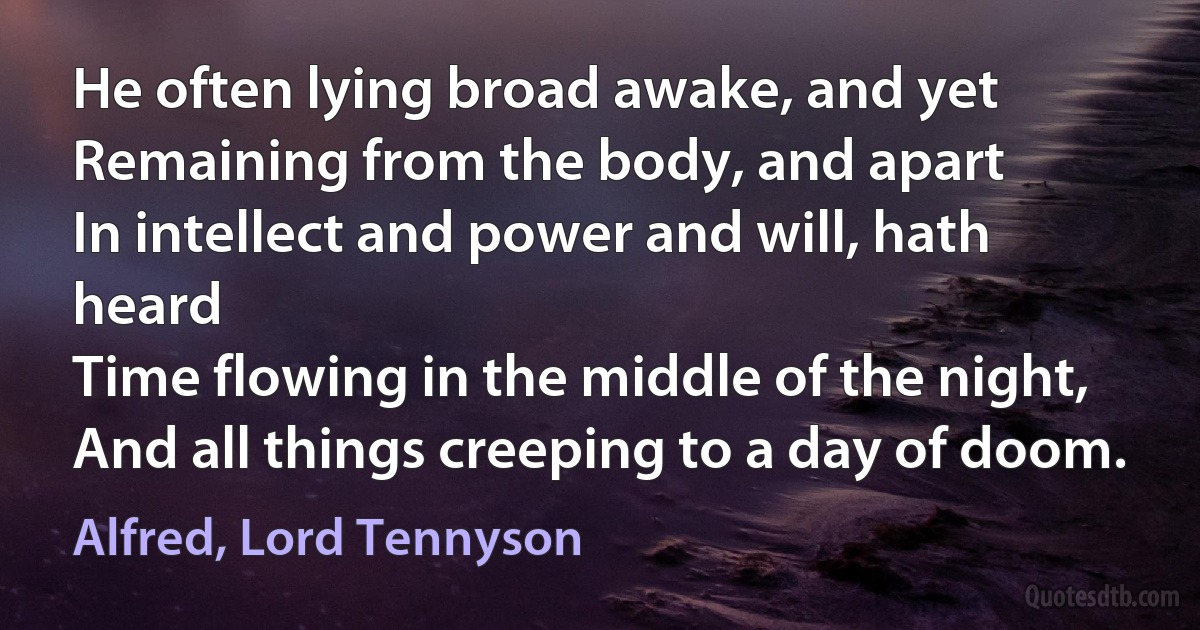 He often lying broad awake, and yet
Remaining from the body, and apart
In intellect and power and will, hath heard
Time flowing in the middle of the night,
And all things creeping to a day of doom. (Alfred, Lord Tennyson)