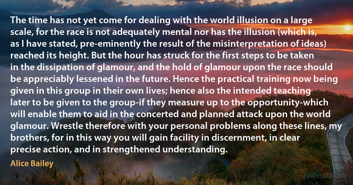 The time has not yet come for dealing with the world illusion on a large scale, for the race is not adequately mental nor has the illusion (which is, as I have stated, pre-eminently the result of the misinterpretation of ideas) reached its height. But the hour has struck for the first steps to be taken in the dissipation of glamour, and the hold of glamour upon the race should be appreciably lessened in the future. Hence the practical training now being given in this group in their own lives; hence also the intended teaching later to be given to the group-if they measure up to the opportunity-which will enable them to aid in the concerted and planned attack upon the world glamour. Wrestle therefore with your personal problems along these lines, my brothers, for in this way you will gain facility in discernment, in clear precise action, and in strengthened understanding. (Alice Bailey)