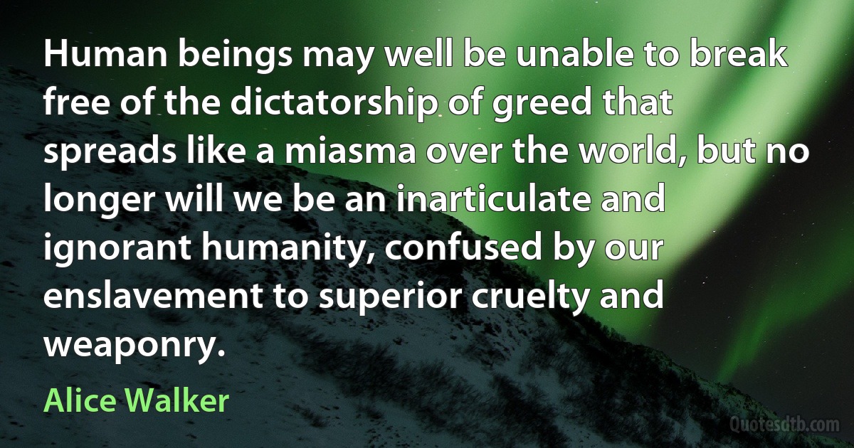 Human beings may well be unable to break free of the dictatorship of greed that spreads like a miasma over the world, but no longer will we be an inarticulate and ignorant humanity, confused by our enslavement to superior cruelty and weaponry. (Alice Walker)