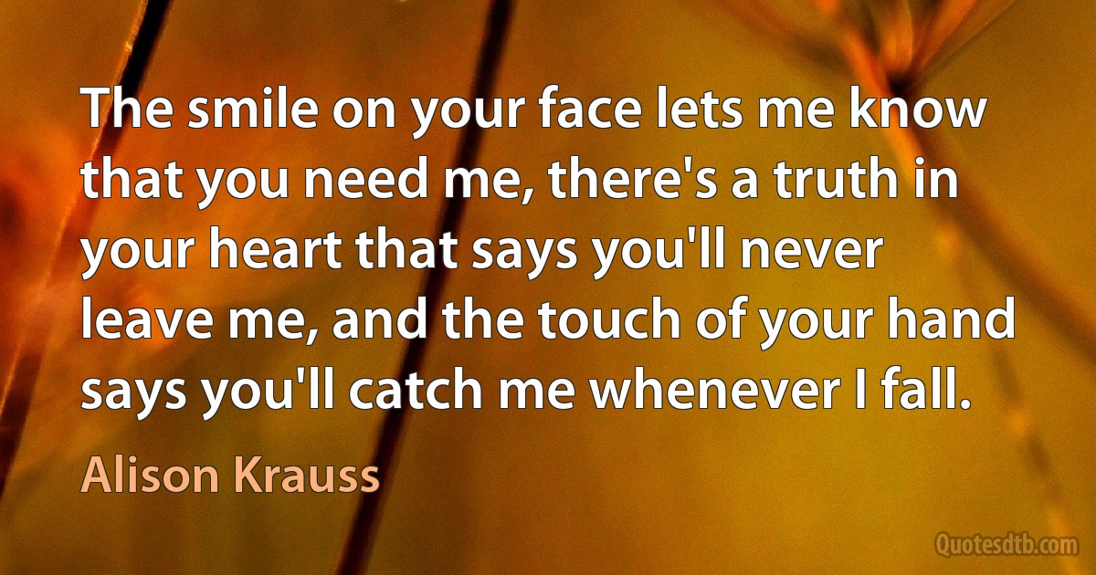 The smile on your face lets me know that you need me, there's a truth in your heart that says you'll never leave me, and the touch of your hand says you'll catch me whenever I fall. (Alison Krauss)