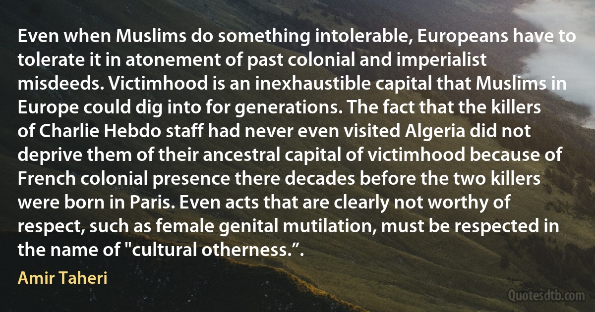 Even when Muslims do something intolerable, Europeans have to tolerate it in atonement of past colonial and imperialist misdeeds. Victimhood is an inexhaustible capital that Muslims in Europe could dig into for generations. The fact that the killers of Charlie Hebdo staff had never even visited Algeria did not deprive them of their ancestral capital of victimhood because of French colonial presence there decades before the two killers were born in Paris. Even acts that are clearly not worthy of respect, such as female genital mutilation, must be respected in the name of "cultural otherness.”. (Amir Taheri)