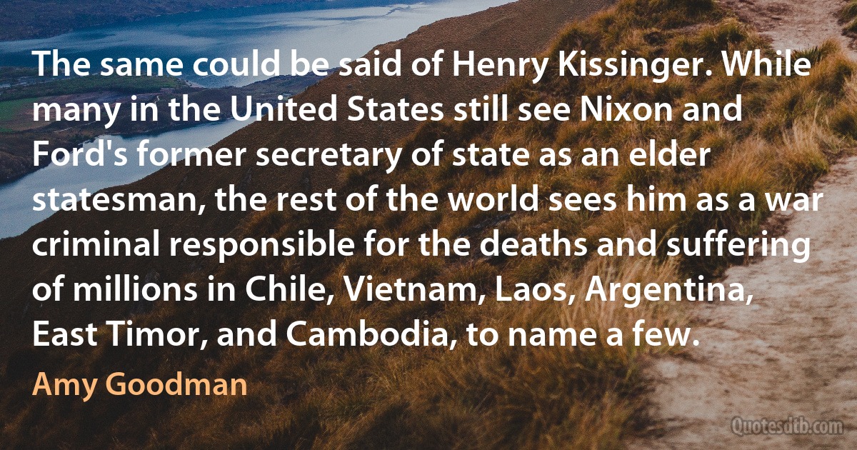 The same could be said of Henry Kissinger. While many in the United States still see Nixon and Ford's former secretary of state as an elder statesman, the rest of the world sees him as a war criminal responsible for the deaths and suffering of millions in Chile, Vietnam, Laos, Argentina, East Timor, and Cambodia, to name a few. (Amy Goodman)