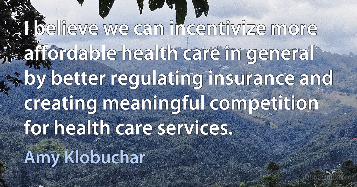 I believe we can incentivize more affordable health care in general by better regulating insurance and creating meaningful competition for health care services. (Amy Klobuchar)