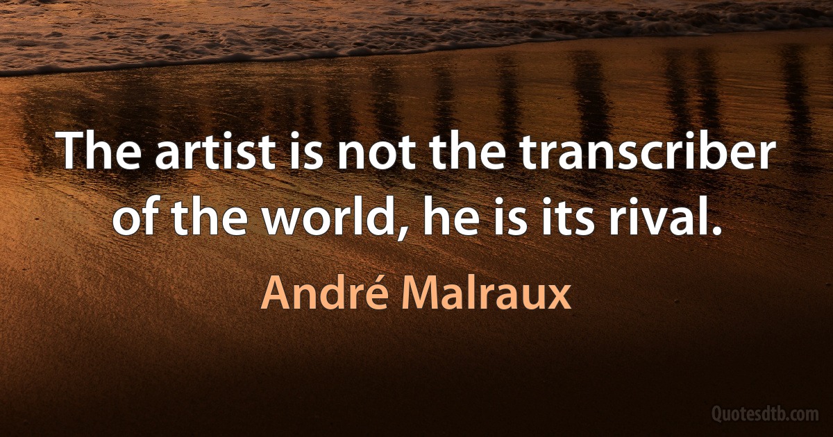 The artist is not the transcriber of the world, he is its rival. (André Malraux)