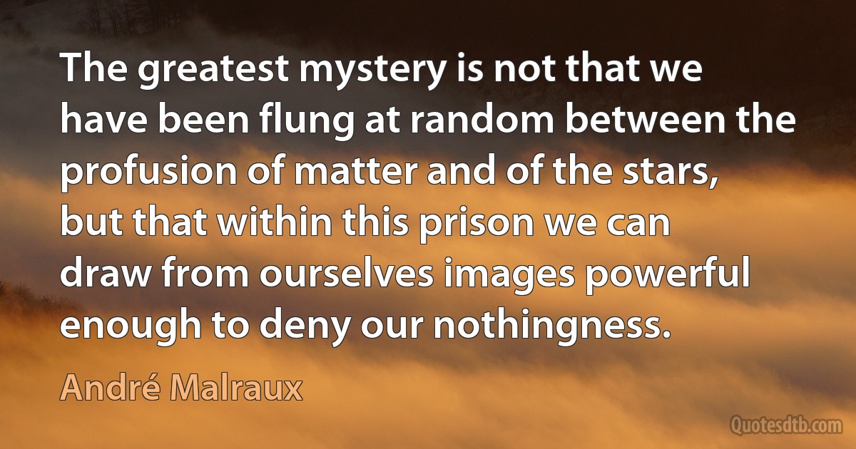 The greatest mystery is not that we have been flung at random between the profusion of matter and of the stars, but that within this prison we can draw from ourselves images powerful enough to deny our nothingness. (André Malraux)