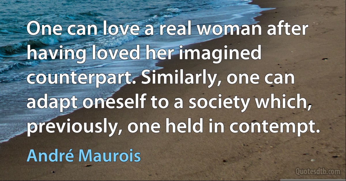 One can love a real woman after having loved her imagined counterpart. Similarly, one can adapt oneself to a society which, previously, one held in contempt. (André Maurois)