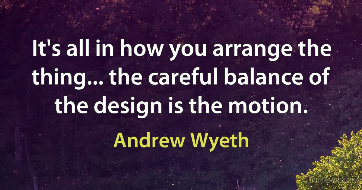 It's all in how you arrange the thing... the careful balance of the design is the motion. (Andrew Wyeth)