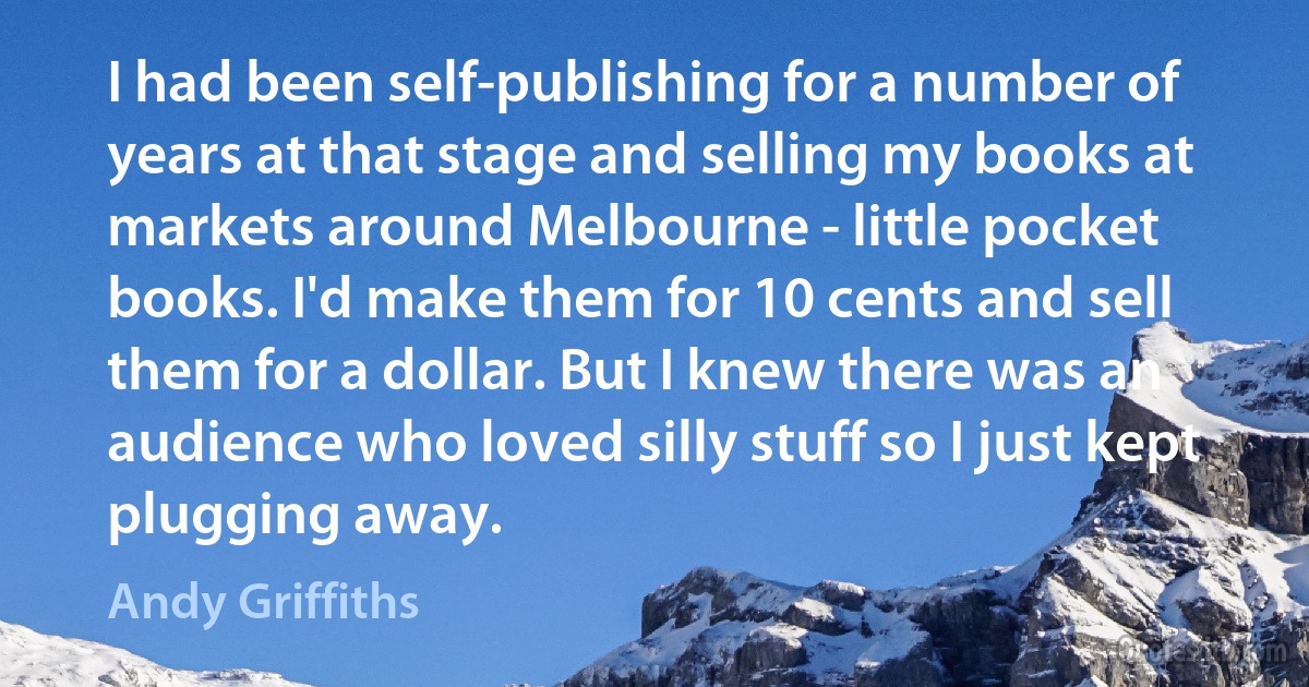 I had been self-publishing for a number of years at that stage and selling my books at markets around Melbourne - little pocket books. I'd make them for 10 cents and sell them for a dollar. But I knew there was an audience who loved silly stuff so I just kept plugging away. (Andy Griffiths)