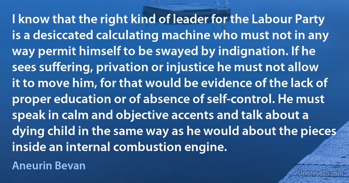 I know that the right kind of leader for the Labour Party is a desiccated calculating machine who must not in any way permit himself to be swayed by indignation. If he sees suffering, privation or injustice he must not allow it to move him, for that would be evidence of the lack of proper education or of absence of self-control. He must speak in calm and objective accents and talk about a dying child in the same way as he would about the pieces inside an internal combustion engine. (Aneurin Bevan)