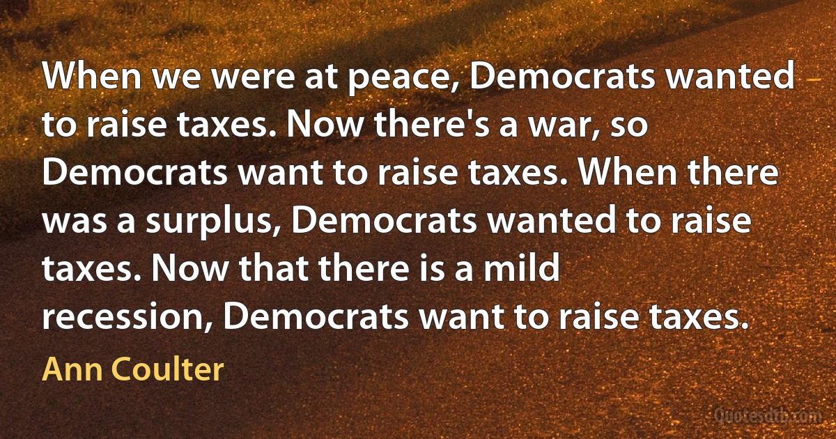 When we were at peace, Democrats wanted to raise taxes. Now there's a war, so Democrats want to raise taxes. When there was a surplus, Democrats wanted to raise taxes. Now that there is a mild recession, Democrats want to raise taxes. (Ann Coulter)