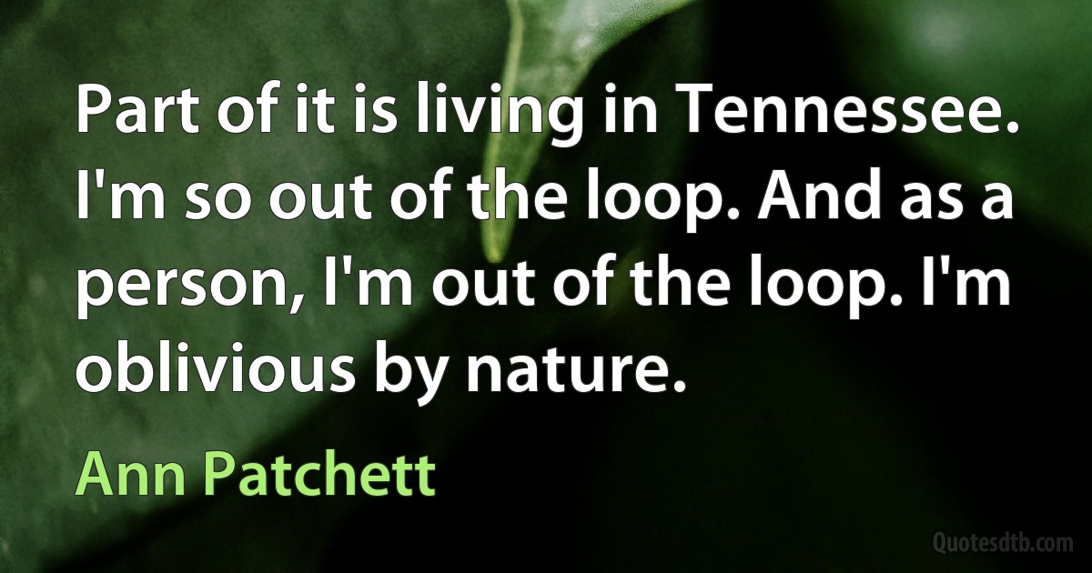 Part of it is living in Tennessee. I'm so out of the loop. And as a person, I'm out of the loop. I'm oblivious by nature. (Ann Patchett)