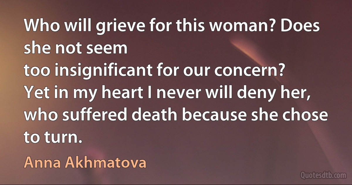 Who will grieve for this woman? Does she not seem
too insignificant for our concern?
Yet in my heart I never will deny her,
who suffered death because she chose to turn. (Anna Akhmatova)