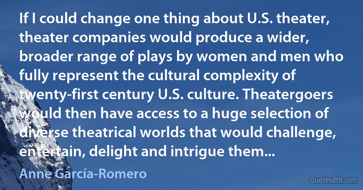 If I could change one thing about U.S. theater, theater companies would produce a wider, broader range of plays by women and men who fully represent the cultural complexity of twenty-first century U.S. culture. Theatergoers would then have access to a huge selection of diverse theatrical worlds that would challenge, entertain, delight and intrigue them... (Anne García-Romero)