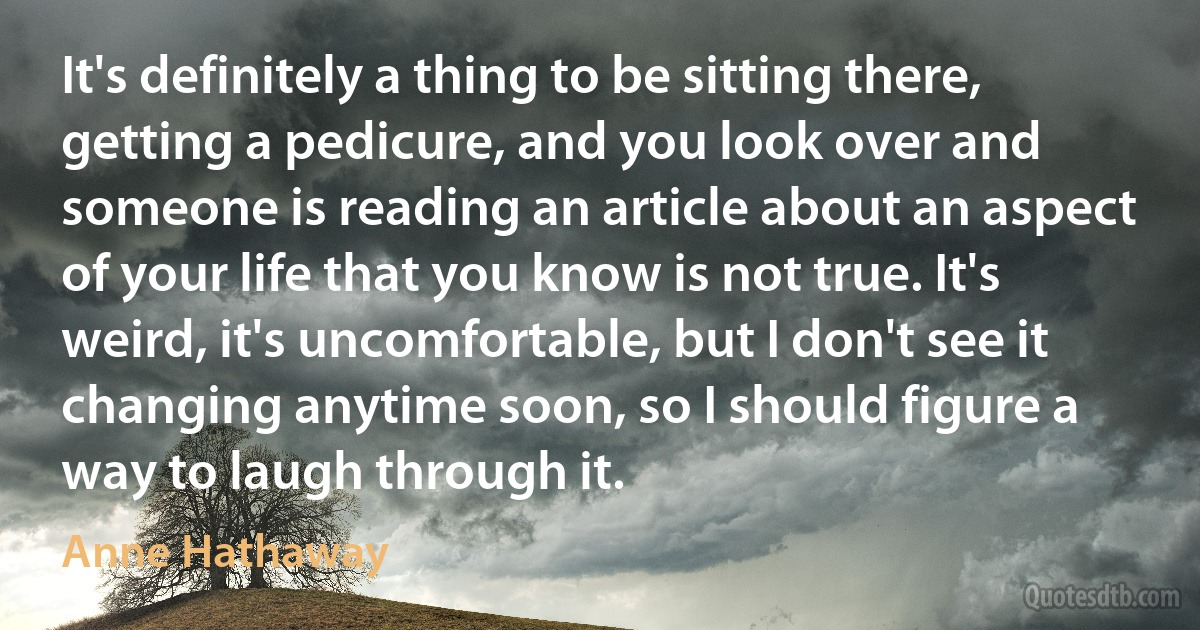 It's definitely a thing to be sitting there, getting a pedicure, and you look over and someone is reading an article about an aspect of your life that you know is not true. It's weird, it's uncomfortable, but I don't see it changing anytime soon, so I should figure a way to laugh through it. (Anne Hathaway)