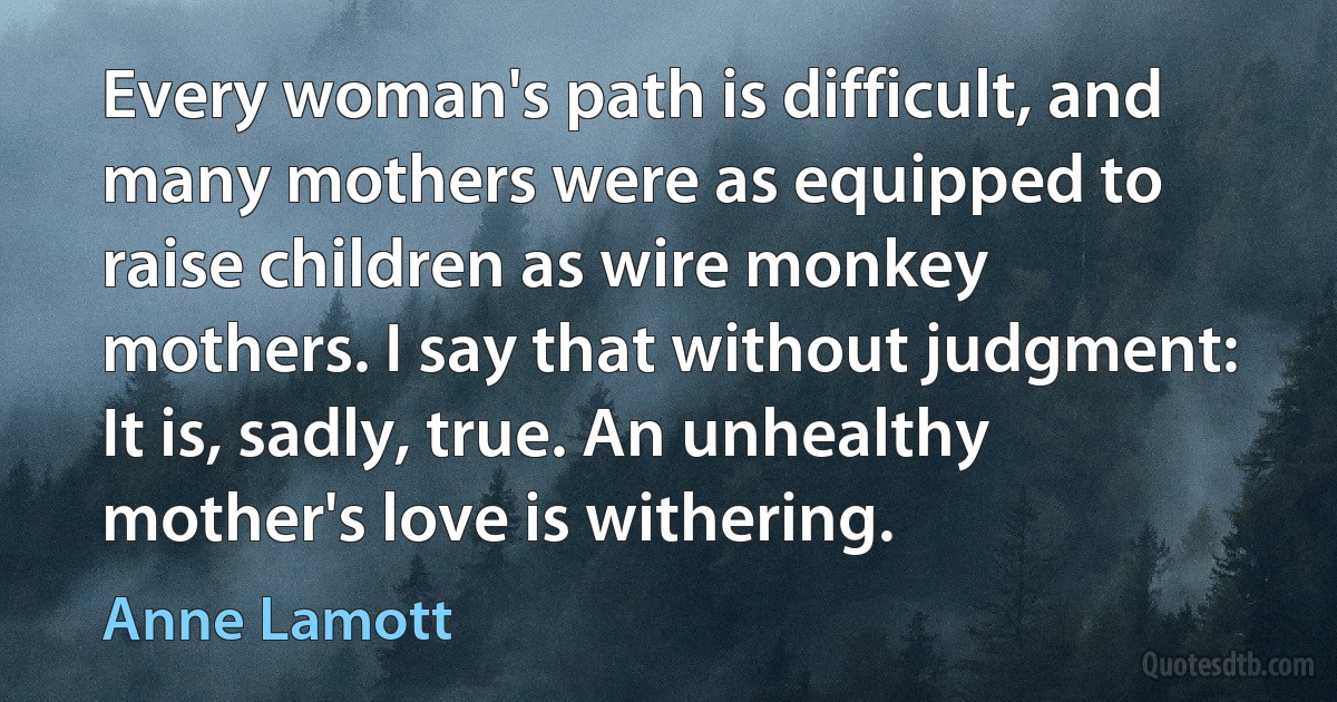 Every woman's path is difficult, and many mothers were as equipped to raise children as wire monkey mothers. I say that without judgment: It is, sadly, true. An unhealthy mother's love is withering. (Anne Lamott)