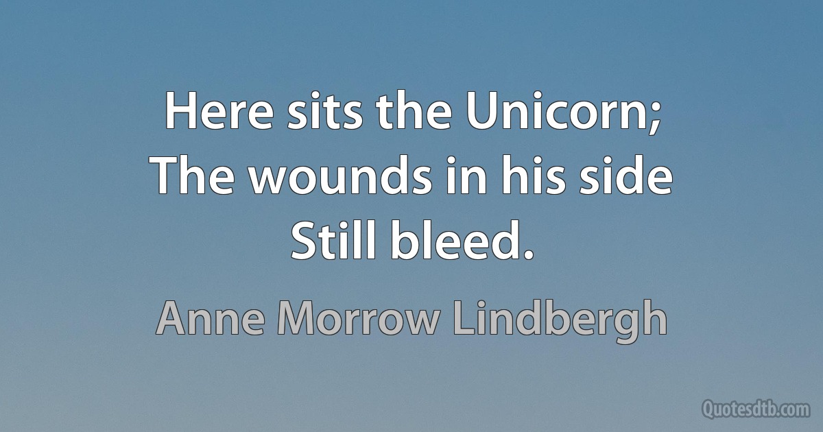 Here sits the Unicorn;
The wounds in his side
Still bleed. (Anne Morrow Lindbergh)