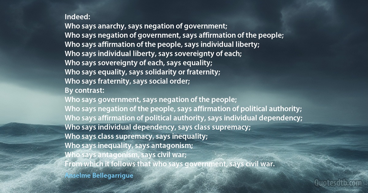 Indeed:
Who says anarchy, says negation of government;
Who says negation of government, says affirmation of the people;
Who says affirmation of the people, says individual liberty;
Who says individual liberty, says sovereignty of each;
Who says sovereignty of each, says equality;
Who says equality, says solidarity or fraternity;
Who says fraternity, says social order;
By contrast:
Who says government, says negation of the people;
Who says negation of the people, says affirmation of political authority;
Who says affirmation of political authority, says individual dependency;
Who says individual dependency, says class supremacy;
Who says class supremacy, says inequality;
Who says inequality, says antagonism;
Who says antagonism, says civil war;
From which it follows that who says government, says civil war. (Anselme Bellegarrigue)