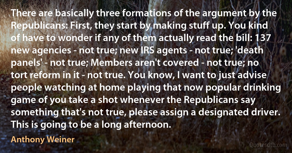 There are basically three formations of the argument by the Republicans: First, they start by making stuff up. You kind of have to wonder if any of them actually read the bill: 137 new agencies - not true; new IRS agents - not true; 'death panels' - not true; Members aren't covered - not true; no tort reform in it - not true. You know, I want to just advise people watching at home playing that now popular drinking game of you take a shot whenever the Republicans say something that's not true, please assign a designated driver. This is going to be a long afternoon. (Anthony Weiner)