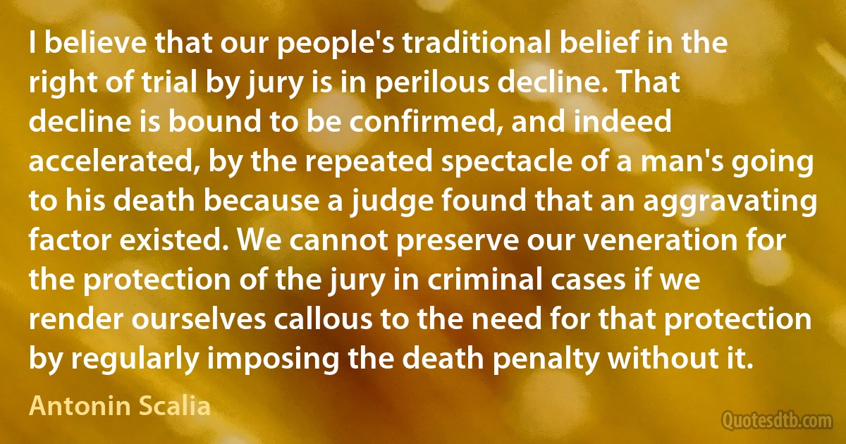 I believe that our people's traditional belief in the right of trial by jury is in perilous decline. That decline is bound to be confirmed, and indeed accelerated, by the repeated spectacle of a man's going to his death because a judge found that an aggravating factor existed. We cannot preserve our veneration for the protection of the jury in criminal cases if we render ourselves callous to the need for that protection by regularly imposing the death penalty without it. (Antonin Scalia)