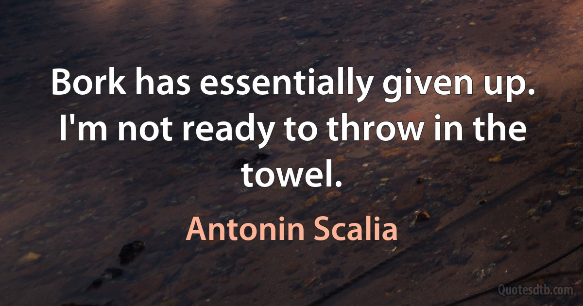 Bork has essentially given up. I'm not ready to throw in the towel. (Antonin Scalia)