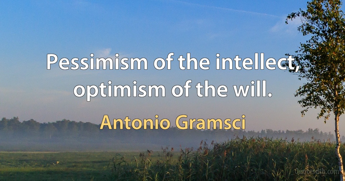 Pessimism of the intellect, optimism of the will. (Antonio Gramsci)