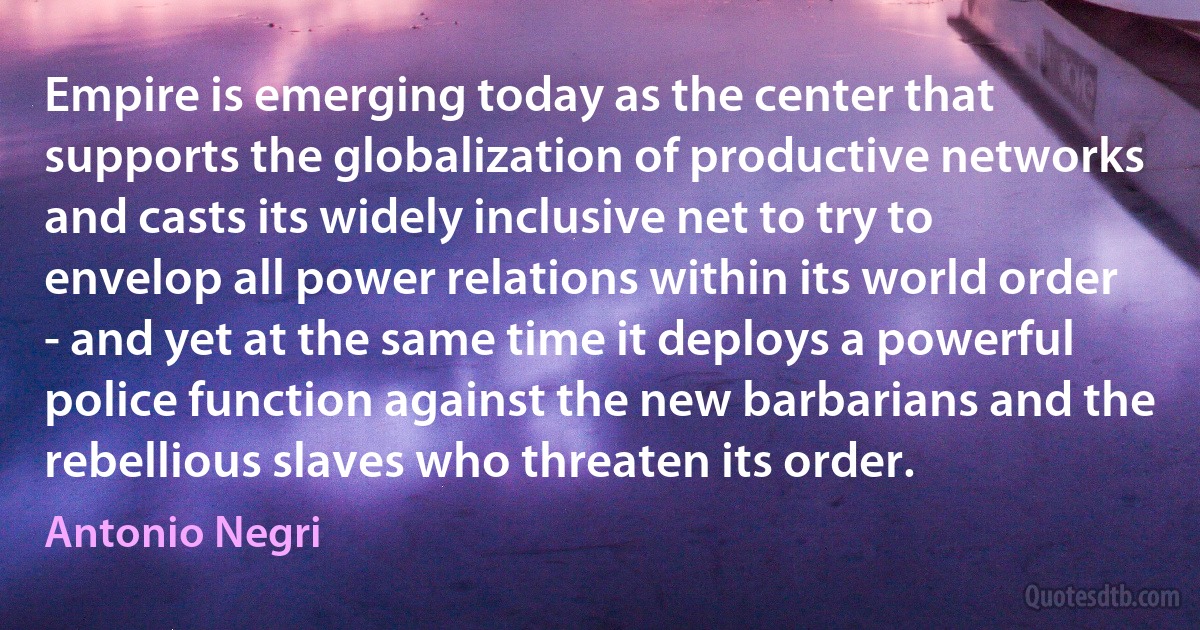 Empire is emerging today as the center that supports the globalization of productive networks and casts its widely inclusive net to try to envelop all power relations within its world order - and yet at the same time it deploys a powerful police function against the new barbarians and the rebellious slaves who threaten its order. (Antonio Negri)