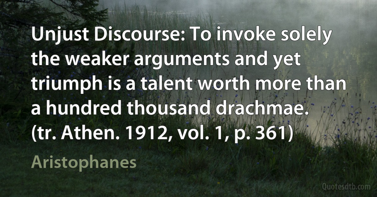 Unjust Discourse: To invoke solely the weaker arguments and yet triumph is a talent worth more than a hundred thousand drachmae.
(tr. Athen. 1912, vol. 1, p. 361) (Aristophanes)