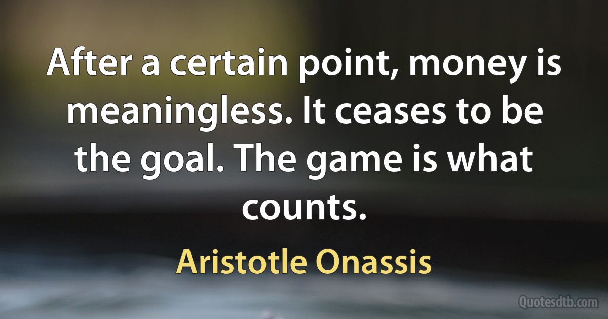 After a certain point, money is meaningless. It ceases to be the goal. The game is what counts. (Aristotle Onassis)