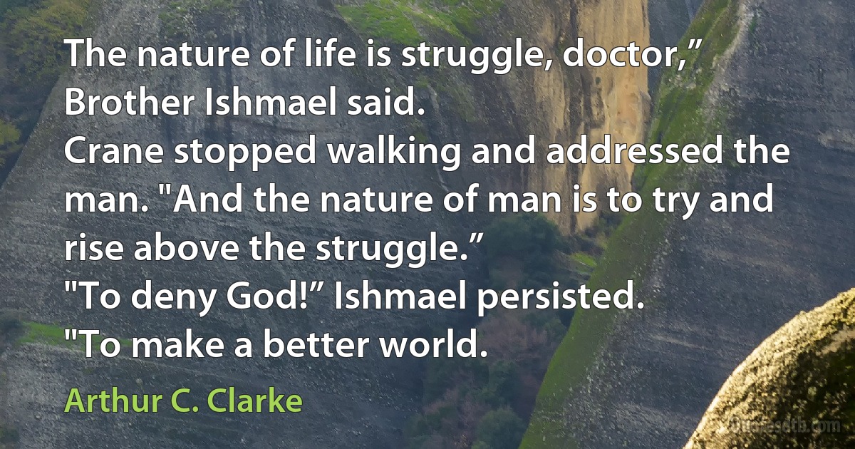 The nature of life is struggle, doctor,” Brother Ishmael said.
Crane stopped walking and addressed the man. "And the nature of man is to try and rise above the struggle.”
"To deny God!” Ishmael persisted.
"To make a better world. (Arthur C. Clarke)