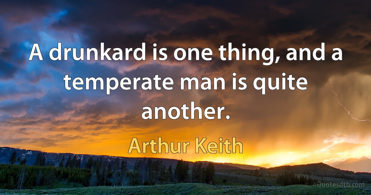 A drunkard is one thing, and a temperate man is quite another. (Arthur Keith)