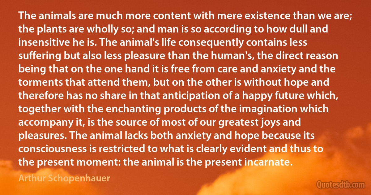 The animals are much more content with mere existence than we are; the plants are wholly so; and man is so according to how dull and insensitive he is. The animal's life consequently contains less suffering but also less pleasure than the human's, the direct reason being that on the one hand it is free from care and anxiety and the torments that attend them, but on the other is without hope and therefore has no share in that anticipation of a happy future which, together with the enchanting products of the imagination which accompany it, is the source of most of our greatest joys and pleasures. The animal lacks both anxiety and hope because its consciousness is restricted to what is clearly evident and thus to the present moment: the animal is the present incarnate. (Arthur Schopenhauer)