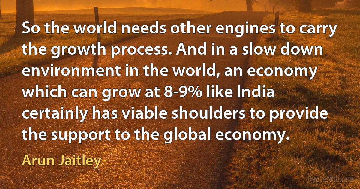 So the world needs other engines to carry the growth process. And in a slow down environment in the world, an economy which can grow at 8-9% like India certainly has viable shoulders to provide the support to the global economy. (Arun Jaitley)