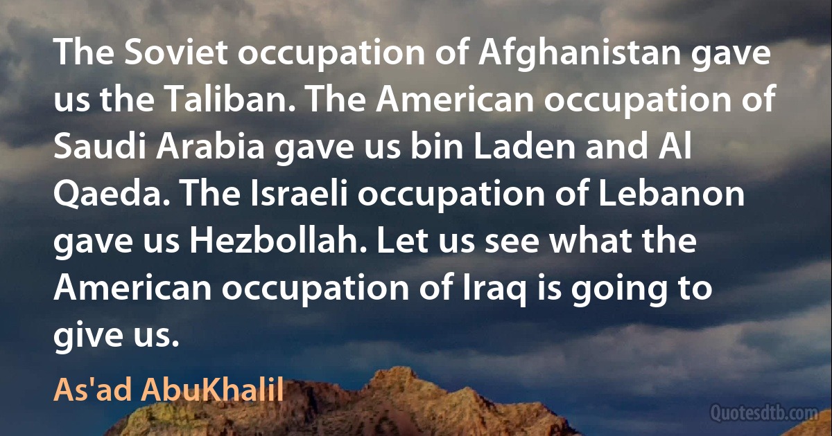 The Soviet occupation of Afghanistan gave us the Taliban. The American occupation of Saudi Arabia gave us bin Laden and Al Qaeda. The Israeli occupation of Lebanon gave us Hezbollah. Let us see what the American occupation of Iraq is going to give us. (As'ad AbuKhalil)