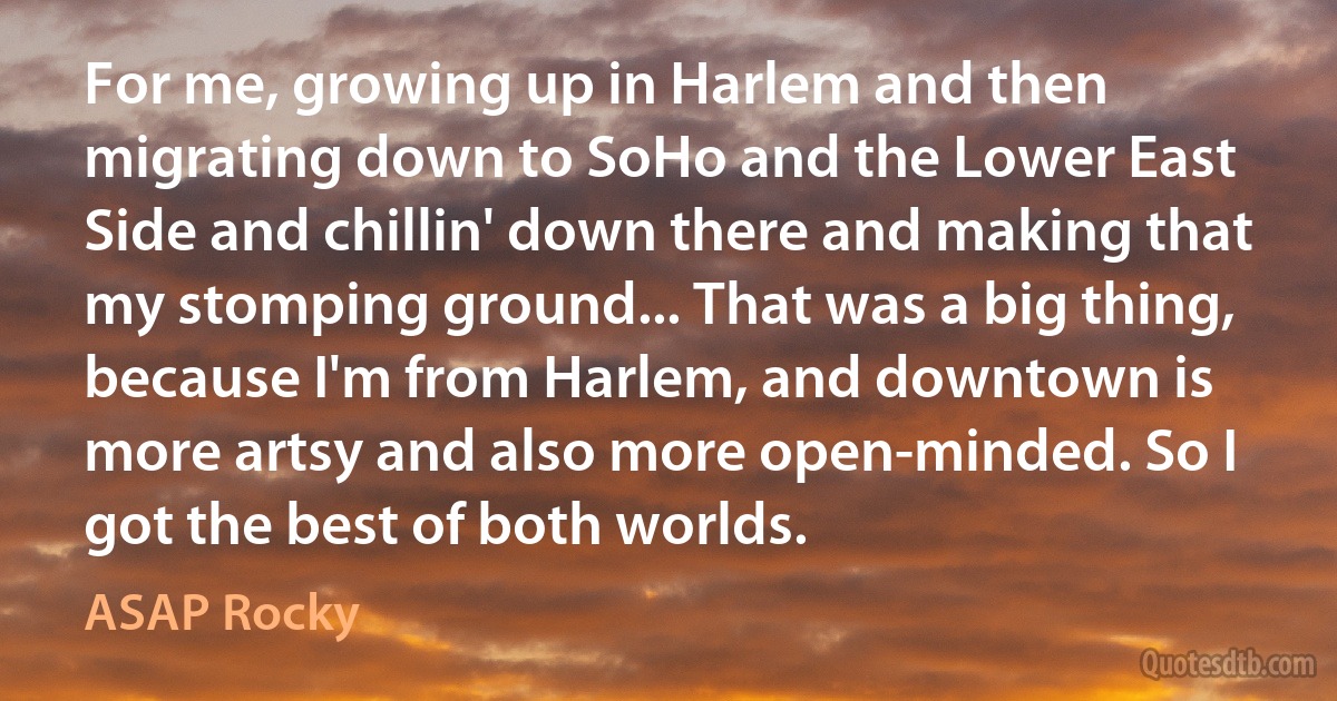 For me, growing up in Harlem and then migrating down to SoHo and the Lower East Side and chillin' down there and making that my stomping ground... That was a big thing, because I'm from Harlem, and downtown is more artsy and also more open-minded. So I got the best of both worlds. (ASAP Rocky)