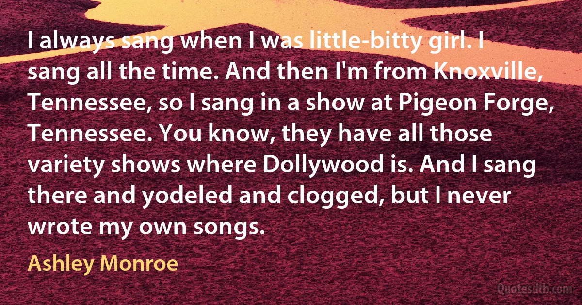 I always sang when I was little-bitty girl. I sang all the time. And then I'm from Knoxville, Tennessee, so I sang in a show at Pigeon Forge, Tennessee. You know, they have all those variety shows where Dollywood is. And I sang there and yodeled and clogged, but I never wrote my own songs. (Ashley Monroe)