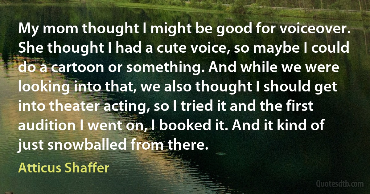 My mom thought I might be good for voiceover. She thought I had a cute voice, so maybe I could do a cartoon or something. And while we were looking into that, we also thought I should get into theater acting, so I tried it and the first audition I went on, I booked it. And it kind of just snowballed from there. (Atticus Shaffer)