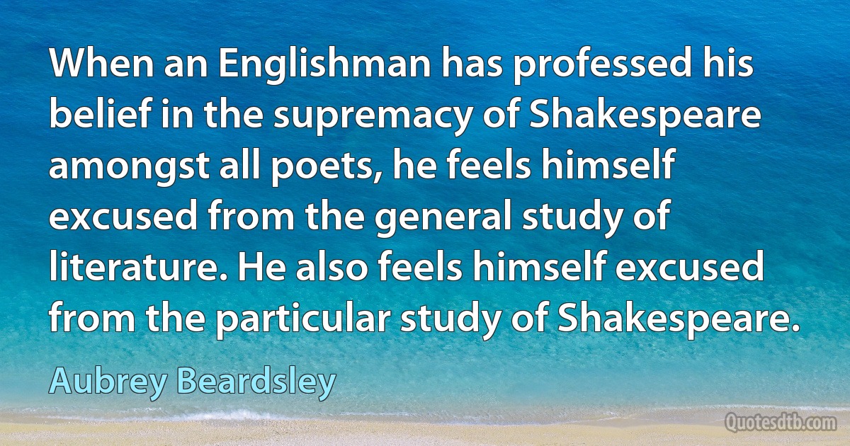 When an Englishman has professed his belief in the supremacy of Shakespeare amongst all poets, he feels himself excused from the general study of literature. He also feels himself excused from the particular study of Shakespeare. (Aubrey Beardsley)