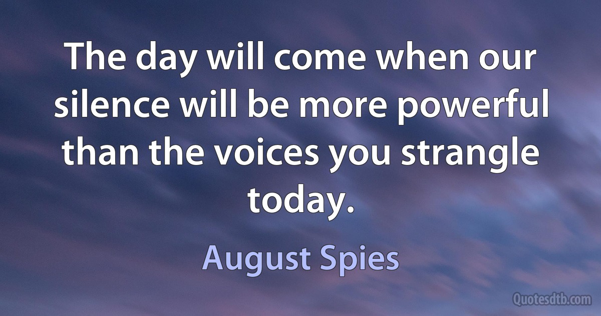 The day will come when our silence will be more powerful than the voices you strangle today. (August Spies)