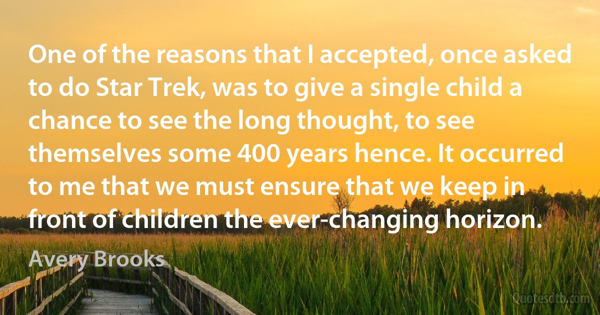 One of the reasons that I accepted, once asked to do Star Trek, was to give a single child a chance to see the long thought, to see themselves some 400 years hence. It occurred to me that we must ensure that we keep in front of children the ever-changing horizon. (Avery Brooks)