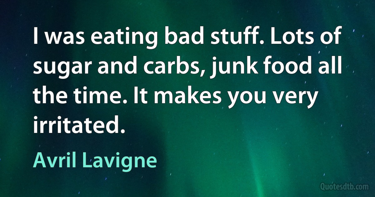 I was eating bad stuff. Lots of sugar and carbs, junk food all the time. It makes you very irritated. (Avril Lavigne)