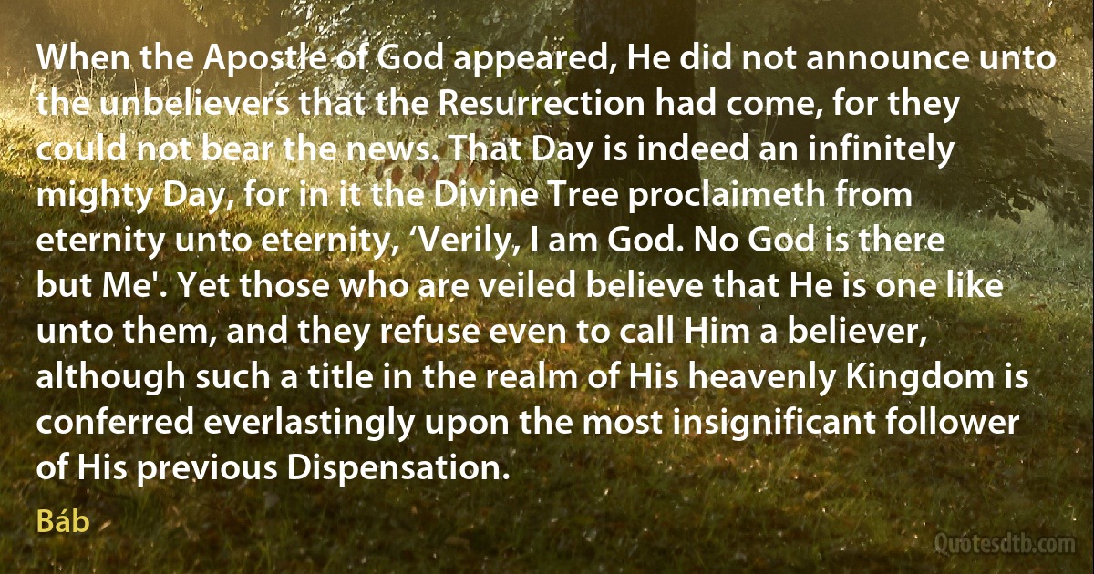 When the Apostle of God appeared, He did not announce unto the unbelievers that the Resurrection had come, for they could not bear the news. That Day is indeed an infinitely mighty Day, for in it the Divine Tree proclaimeth from eternity unto eternity, ‘Verily, I am God. No God is there but Me'. Yet those who are veiled believe that He is one like unto them, and they refuse even to call Him a believer, although such a title in the realm of His heavenly Kingdom is conferred everlastingly upon the most insignificant follower of His previous Dispensation. (Báb)